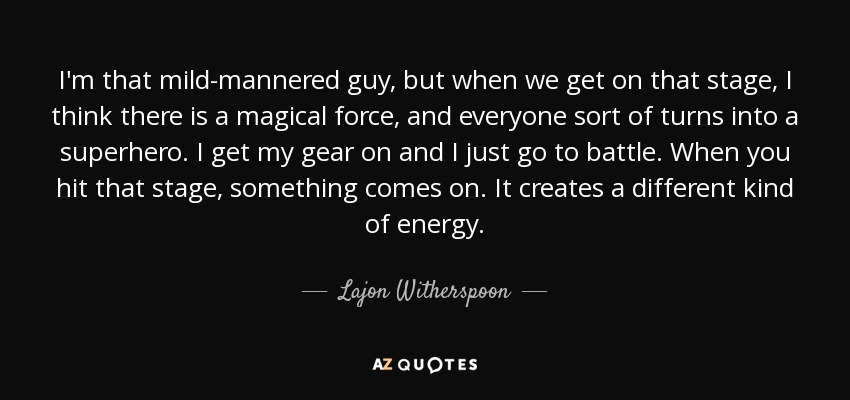 I'm that mild-mannered guy, but when we get on that stage, I think there is a magical force, and everyone sort of turns into a superhero. I get my gear on and I just go to battle. When you hit that stage, something comes on. It creates a different kind of energy. - Lajon Witherspoon
