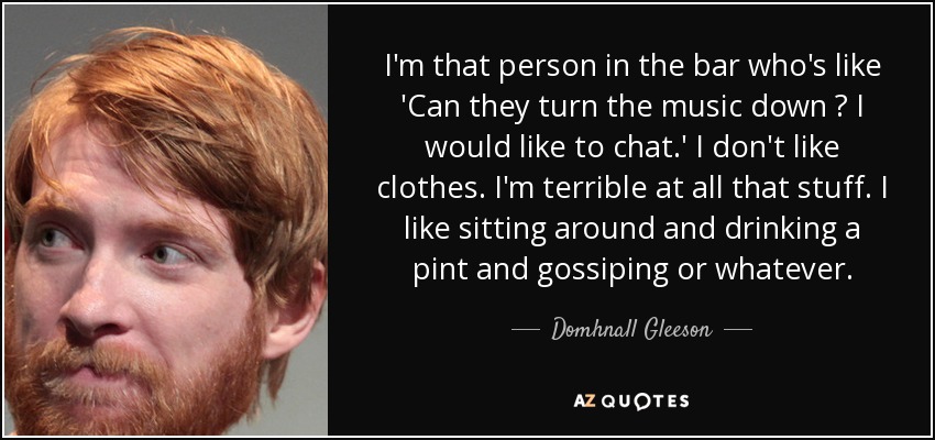 I'm that person in the bar who's like 'Can they turn the music down ? I would like to chat.' I don't like clothes. I'm terrible at all that stuff. I like sitting around and drinking a pint and gossiping or whatever. - Domhnall Gleeson