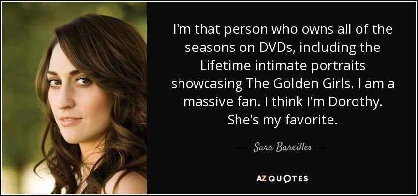 I'm that person who owns all of the seasons on DVDs, including the Lifetime intimate portraits showcasing The Golden Girls. I am a massive fan. I think I'm Dorothy. She's my favorite. - Sara Bareilles