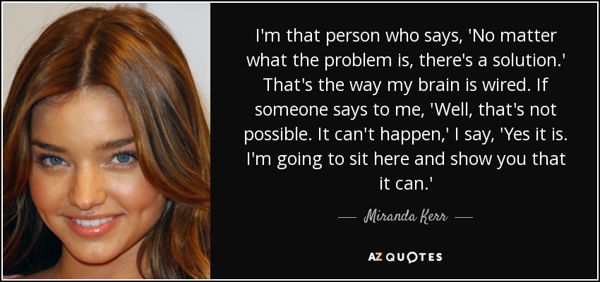 I'm that person who says, 'No matter what the problem is, there's a solution.' That's the way my brain is wired. If someone says to me, 'Well, that's not possible. It can't happen,' I say, 'Yes it is. I'm going to sit here and show you that it can.' - Miranda Kerr