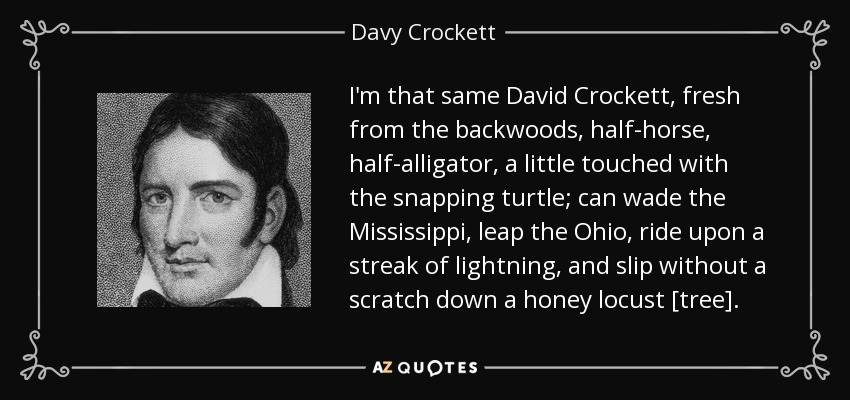 I'm that same David Crockett, fresh from the backwoods, half-horse, half-alligator, a little touched with the snapping turtle; can wade the Mississippi, leap the Ohio, ride upon a streak of lightning, and slip without a scratch down a honey locust [tree]. - Davy Crockett