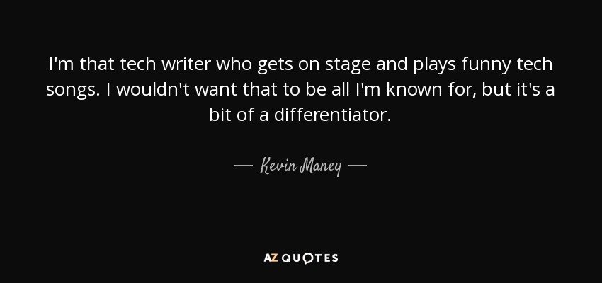 I'm that tech writer who gets on stage and plays funny tech songs. I wouldn't want that to be all I'm known for, but it's a bit of a differentiator. - Kevin Maney