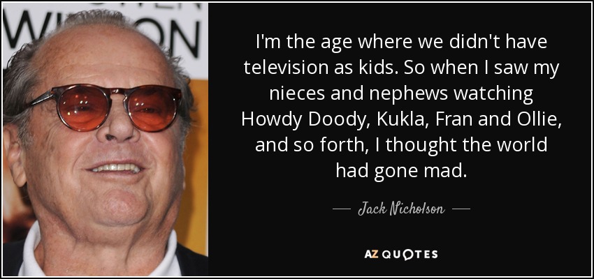 I'm the age where we didn't have television as kids. So when I saw my nieces and nephews watching Howdy Doody, Kukla, Fran and Ollie, and so forth, I thought the world had gone mad. - Jack Nicholson