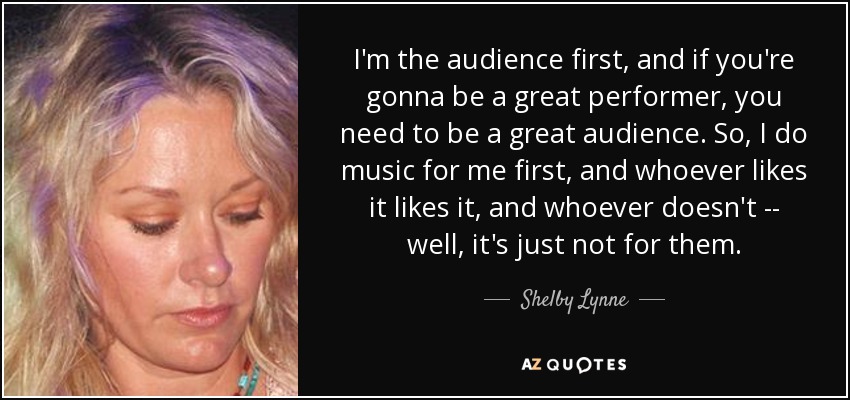 I'm the audience first, and if you're gonna be a great performer, you need to be a great audience. So, I do music for me first, and whoever likes it likes it, and whoever doesn't -- well, it's just not for them. - Shelby Lynne