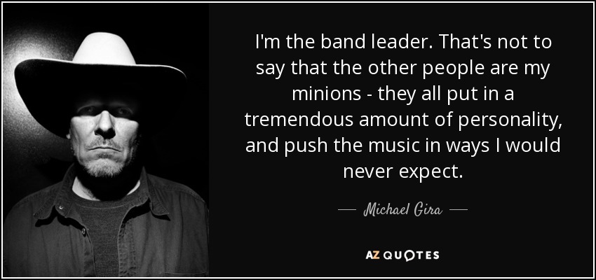 I'm the band leader. That's not to say that the other people are my minions - they all put in a tremendous amount of personality, and push the music in ways I would never expect. - Michael Gira