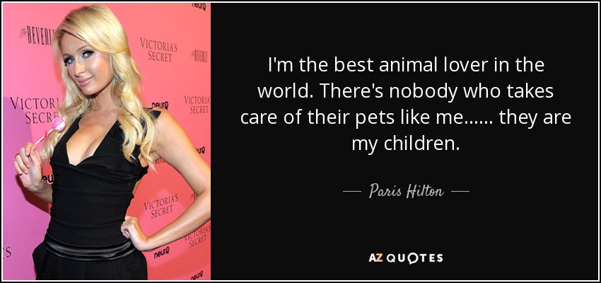 I'm the best animal lover in the world. There's nobody who takes care of their pets like me...... they are my children. - Paris Hilton