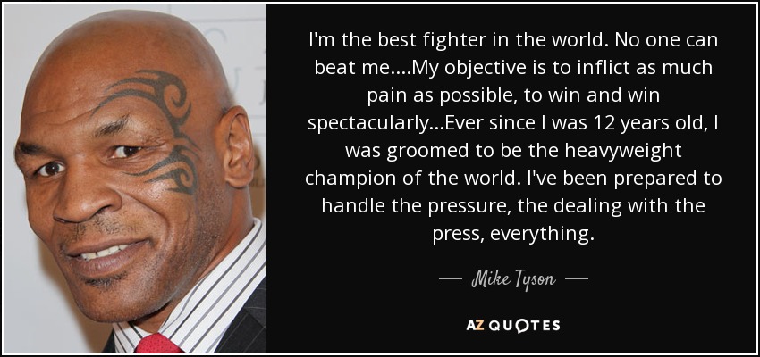 I'm the best fighter in the world. No one can beat me....My objective is to inflict as much pain as possible, to win and win spectacularly...Ever since I was 12 years old, I was groomed to be the heavyweight champion of the world. I've been prepared to handle the pressure, the dealing with the press, everything. - Mike Tyson