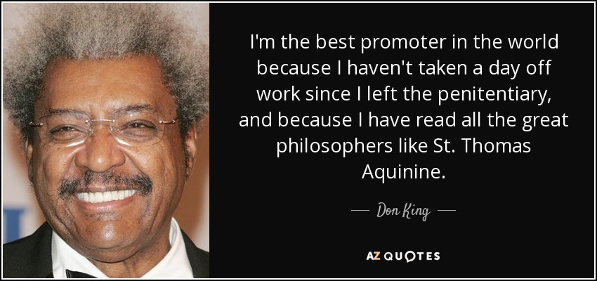 I'm the best promoter in the world because I haven't taken a day off work since I left the penitentiary, and because I have read all the great philosophers like St. Thomas Aquinine. - Don King