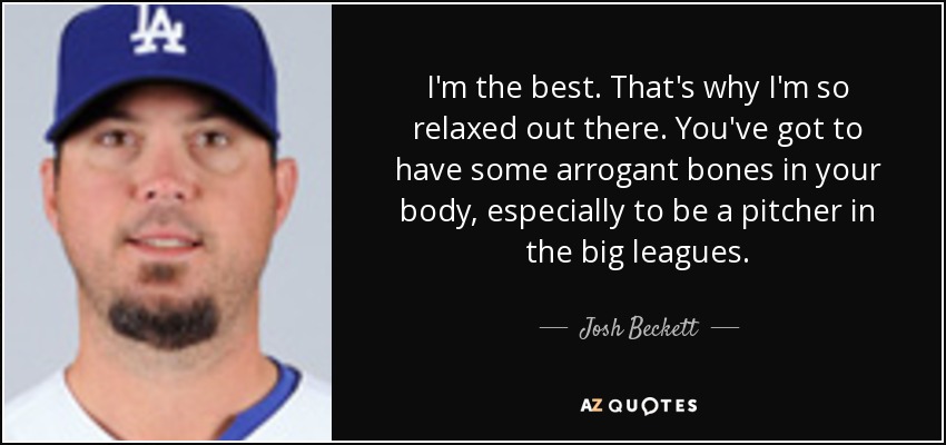 I'm the best. That's why I'm so relaxed out there. You've got to have some arrogant bones in your body, especially to be a pitcher in the big leagues. - Josh Beckett