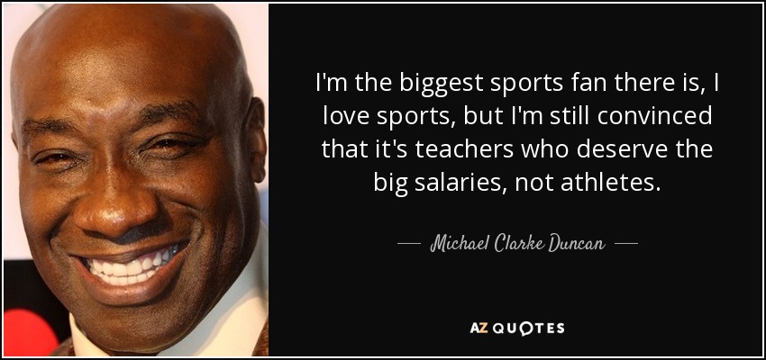 I'm the biggest sports fan there is, I love sports, but I'm still convinced that it's teachers who deserve the big salaries, not athletes. - Michael Clarke Duncan