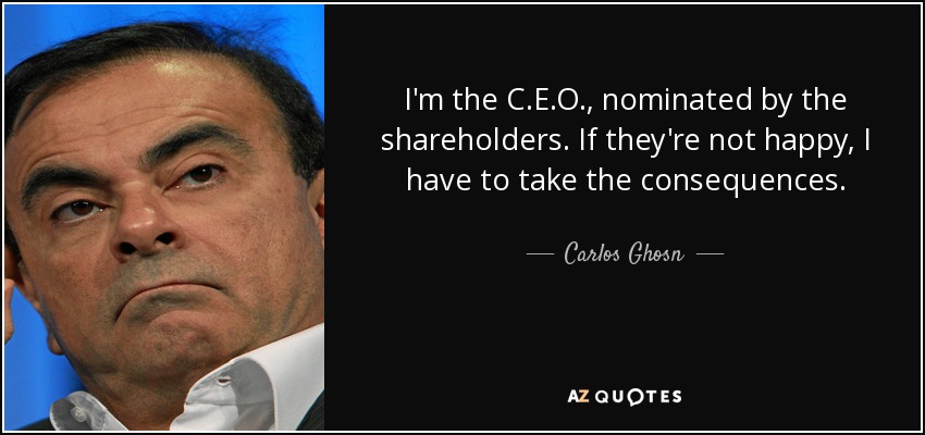 I'm the C.E.O., nominated by the shareholders. If they're not happy, I have to take the consequences. - Carlos Ghosn