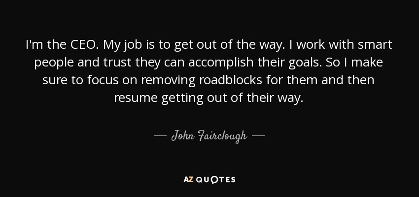 I'm the CEO. My job is to get out of the way. I work with smart people and trust they can accomplish their goals. So I make sure to focus on removing roadblocks for them and then resume getting out of their way. - John Fairclough
