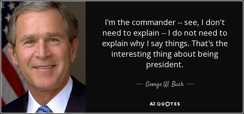 I'm the commander -- see, I don't need to explain -- I do not need to explain why I say things. That's the interesting thing about being president. - George W. Bush