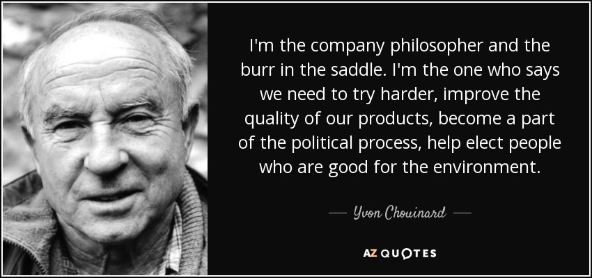 I'm the company philosopher and the burr in the saddle. I'm the one who says we need to try harder, improve the quality of our products, become a part of the political process, help elect people who are good for the environment. - Yvon Chouinard