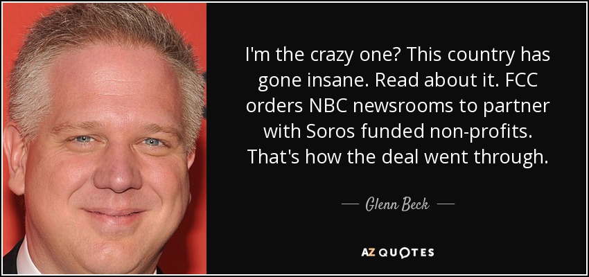 I'm the crazy one? This country has gone insane. Read about it. FCC orders NBC newsrooms to partner with Soros funded non-profits. That's how the deal went through. - Glenn Beck