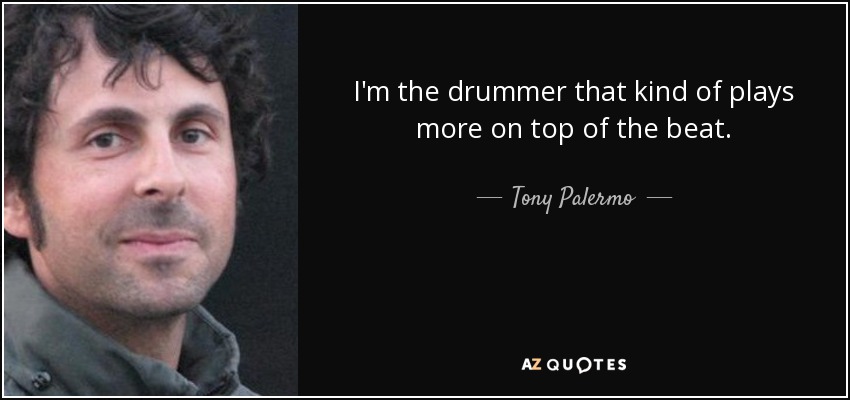 I'm the drummer that kind of plays more on top of the beat. - Tony Palermo