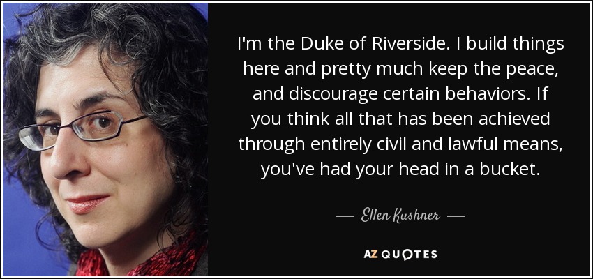 I'm the Duke of Riverside. I build things here and pretty much keep the peace, and discourage certain behaviors. If you think all that has been achieved through entirely civil and lawful means, you've had your head in a bucket. - Ellen Kushner