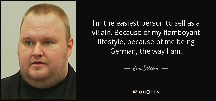 I'm the easiest person to sell as a villain. Because of my flamboyant lifestyle, because of me being German, the way I am. - Kim Dotcom