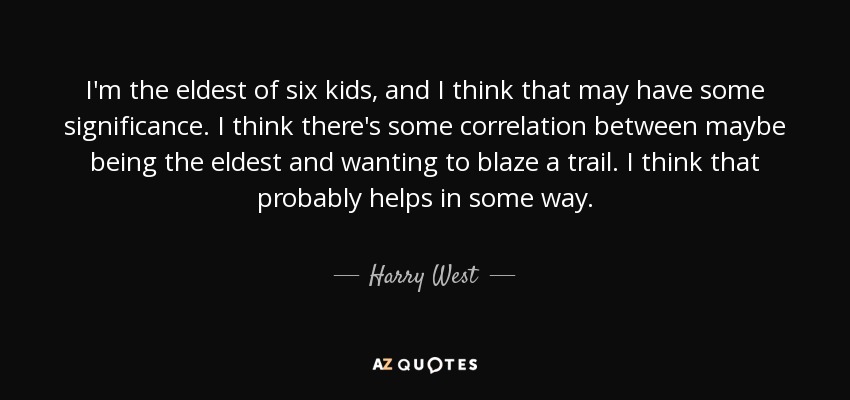 I'm the eldest of six kids, and I think that may have some significance. I think there's some correlation between maybe being the eldest and wanting to blaze a trail. I think that probably helps in some way. - Harry West