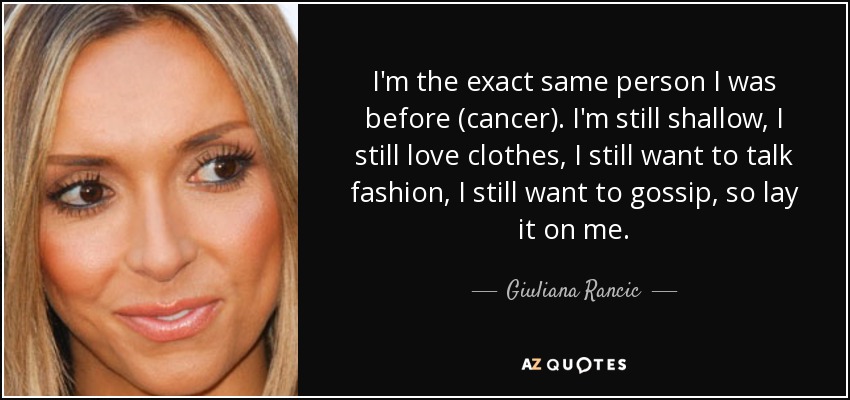 I'm the exact same person I was before (cancer). I'm still shallow, I still love clothes, I still want to talk fashion, I still want to gossip, so lay it on me. - Giuliana Rancic