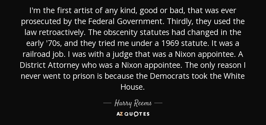 I'm the first artist of any kind, good or bad, that was ever prosecuted by the Federal Government. Thirdly, they used the law retroactively. The obscenity statutes had changed in the early '70s, and they tried me under a 1969 statute. It was a railroad job. I was with a judge that was a Nixon appointee. A District Attorney who was a Nixon appointee. The only reason I never went to prison is because the Democrats took the White House. - Harry Reems