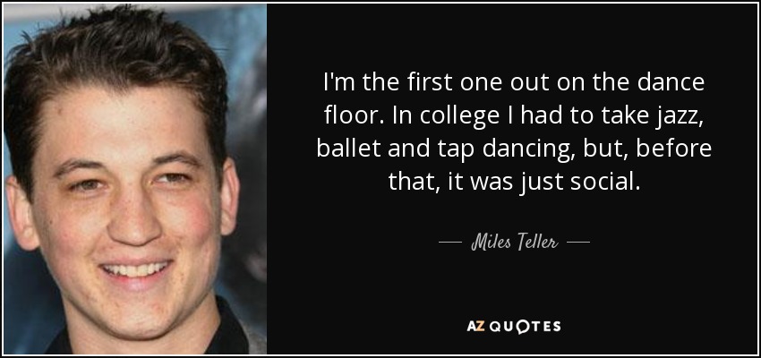 I'm the first one out on the dance floor. In college I had to take jazz, ballet and tap dancing, but, before that, it was just social. - Miles Teller