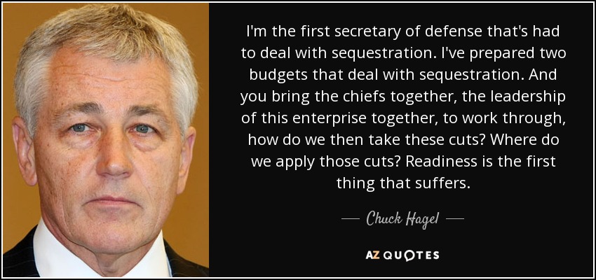 I'm the first secretary of defense that's had to deal with sequestration. I've prepared two budgets that deal with sequestration. And you bring the chiefs together, the leadership of this enterprise together, to work through, how do we then take these cuts? Where do we apply those cuts? Readiness is the first thing that suffers. - Chuck Hagel