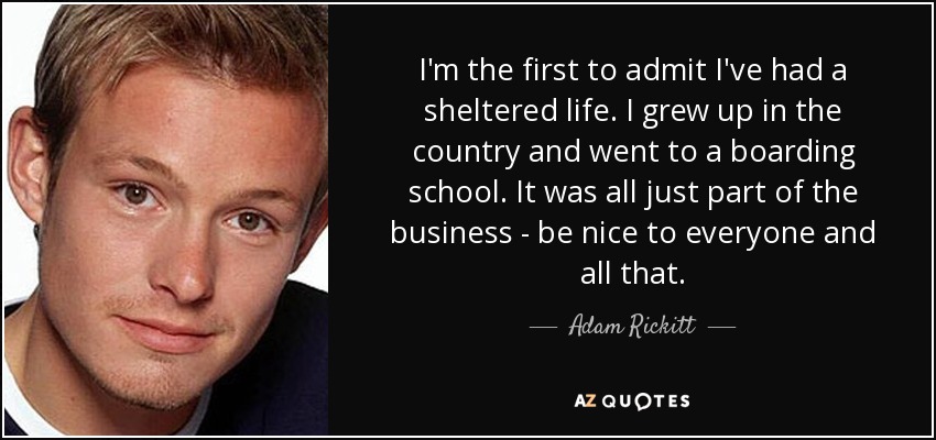I'm the first to admit I've had a sheltered life. I grew up in the country and went to a boarding school. It was all just part of the business - be nice to everyone and all that. - Adam Rickitt