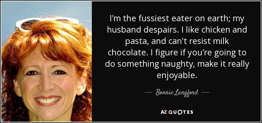 I'm the fussiest eater on earth; my husband despairs. I like chicken and pasta, and can't resist milk chocolate. I figure if you're going to do something naughty, make it really enjoyable. - Bonnie Langford