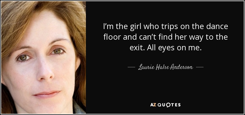 I’m the girl who trips on the dance floor and can’t find her way to the exit. All eyes on me. - Laurie Halse Anderson