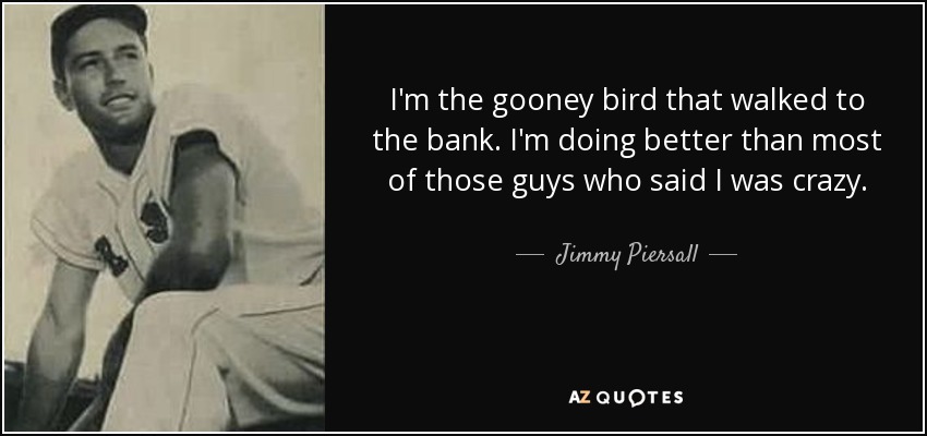 I'm the gooney bird that walked to the bank. I'm doing better than most of those guys who said I was crazy. - Jimmy Piersall