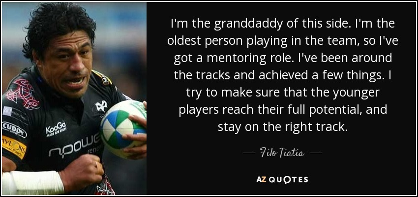 I'm the granddaddy of this side. I'm the oldest person playing in the team, so I've got a mentoring role. I've been around the tracks and achieved a few things. I try to make sure that the younger players reach their full potential, and stay on the right track. - Filo Tiatia