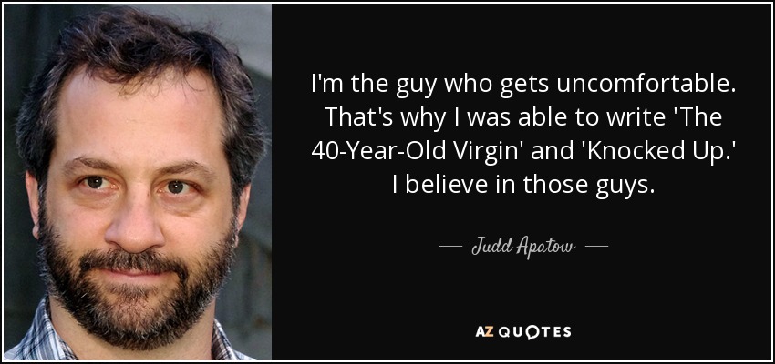 I'm the guy who gets uncomfortable. That's why I was able to write 'The 40-Year-Old Virgin' and 'Knocked Up.' I believe in those guys. - Judd Apatow