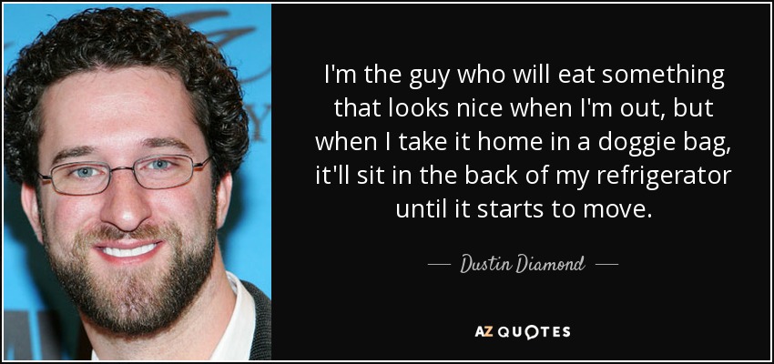 I'm the guy who will eat something that looks nice when I'm out, but when I take it home in a doggie bag, it'll sit in the back of my refrigerator until it starts to move. - Dustin Diamond