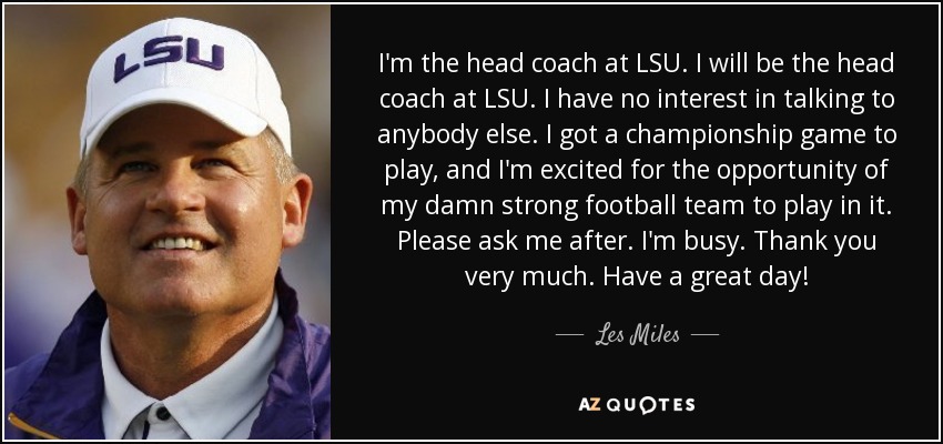 I'm the head coach at LSU. I will be the head coach at LSU. I have no interest in talking to anybody else. I got a championship game to play, and I'm excited for the opportunity of my damn strong football team to play in it. Please ask me after. I'm busy. Thank you very much. Have a great day! - Les Miles