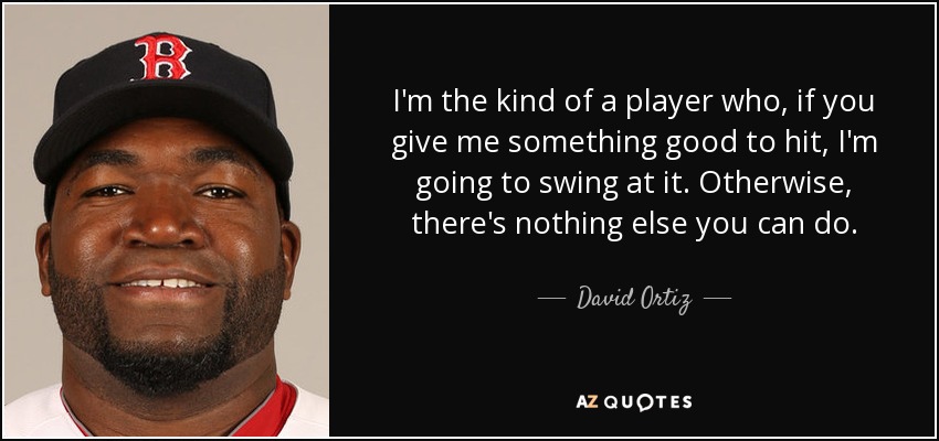 I'm the kind of a player who, if you give me something good to hit, I'm going to swing at it. Otherwise, there's nothing else you can do. - David Ortiz