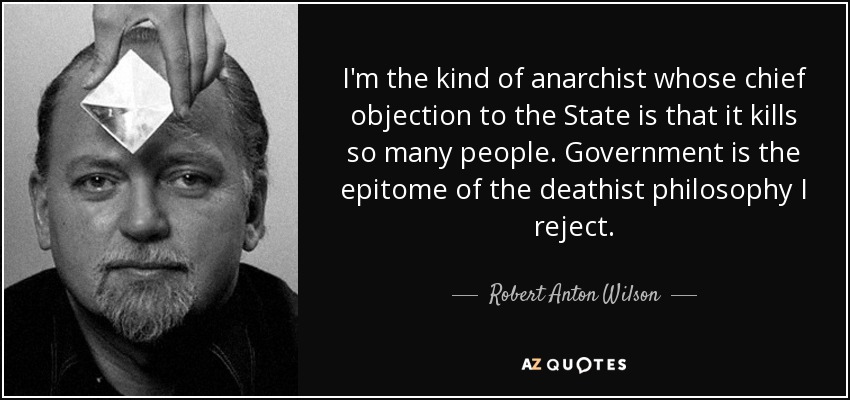 I'm the kind of anarchist whose chief objection to the State is that it kills so many people. Government is the epitome of the deathist philosophy I reject. - Robert Anton Wilson