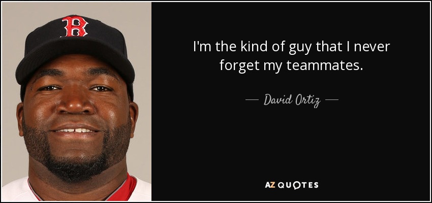 I'm the kind of guy that I never forget my teammates. - David Ortiz
