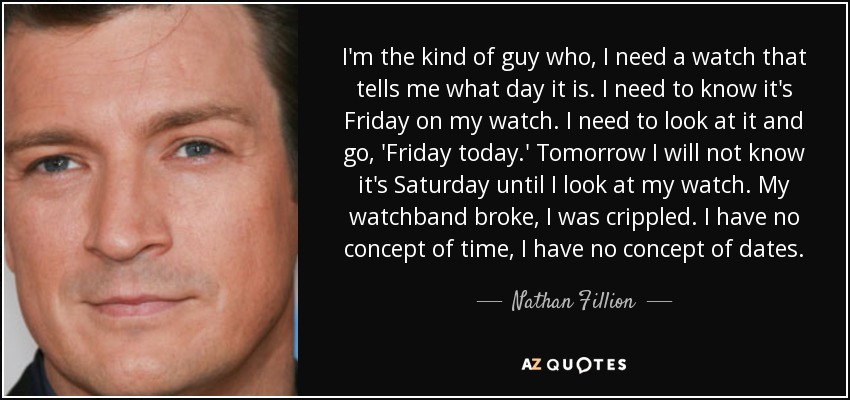 I'm the kind of guy who, I need a watch that tells me what day it is. I need to know it's Friday on my watch. I need to look at it and go, 'Friday today.' Tomorrow I will not know it's Saturday until I look at my watch. My watchband broke, I was crippled. I have no concept of time, I have no concept of dates. - Nathan Fillion