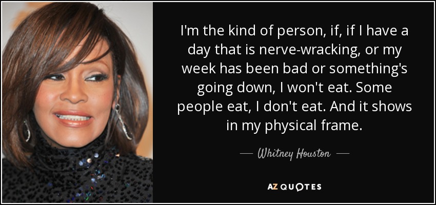 I'm the kind of person, if, if I have a day that is nerve-wracking, or my week has been bad or something's going down, I won't eat. Some people eat, I don't eat. And it shows in my physical frame. - Whitney Houston
