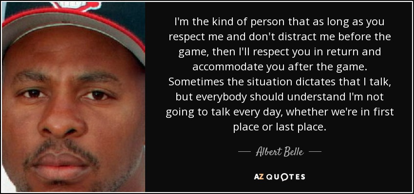 I'm the kind of person that as long as you respect me and don't distract me before the game, then I'll respect you in return and accommodate you after the game. Sometimes the situation dictates that I talk, but everybody should understand I'm not going to talk every day, whether we're in first place or last place. - Albert Belle