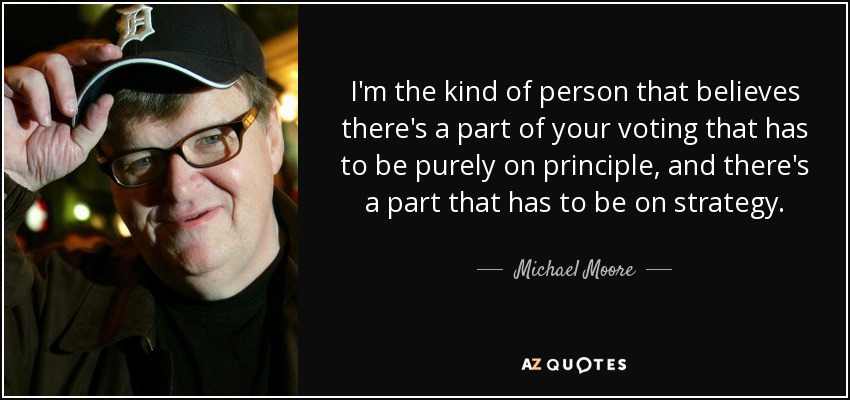 I'm the kind of person that believes there's a part of your voting that has to be purely on principle, and there's a part that has to be on strategy. - Michael Moore