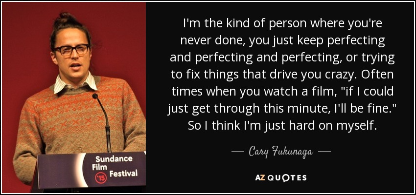 I'm the kind of person where you're never done, you just keep perfecting and perfecting and perfecting, or trying to fix things that drive you crazy. Often times when you watch a film, 