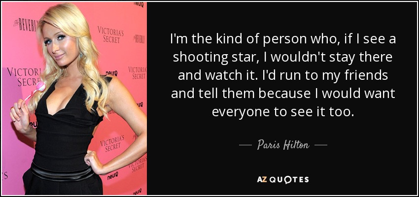 I'm the kind of person who, if I see a shooting star, I wouldn't stay there and watch it. I'd run to my friends and tell them because I would want everyone to see it too. - Paris Hilton