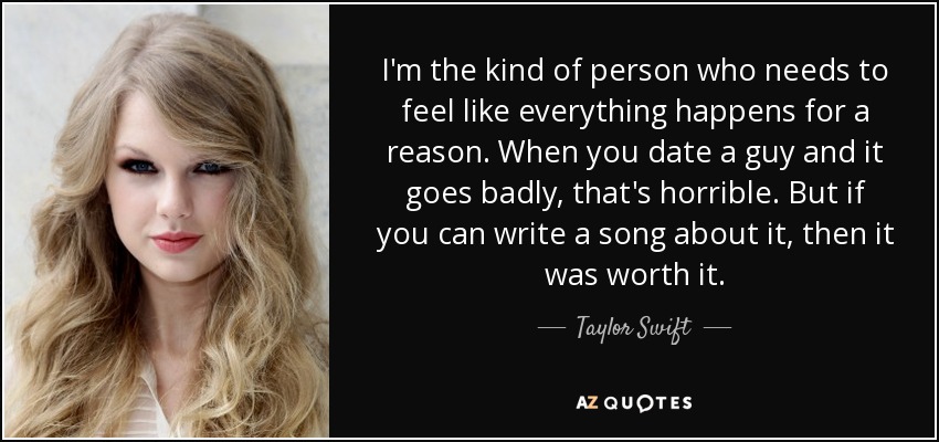 I'm the kind of person who needs to feel like everything happens for a reason. When you date a guy and it goes badly, that's horrible. But if you can write a song about it, then it was worth it. - Taylor Swift