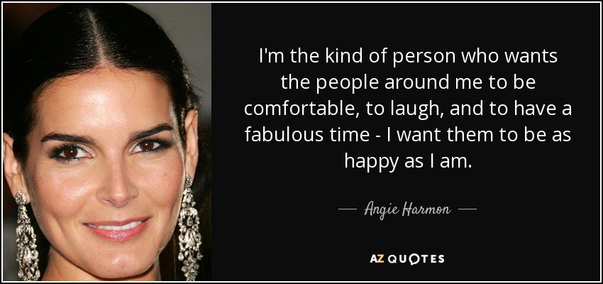 I'm the kind of person who wants the people around me to be comfortable, to laugh, and to have a fabulous time - I want them to be as happy as I am. - Angie Harmon