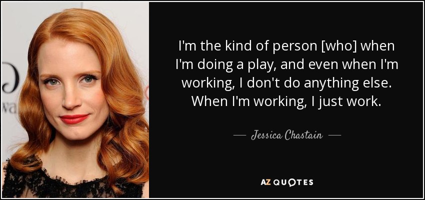 I'm the kind of person [who] when I'm doing a play, and even when I'm working, I don't do anything else. When I'm working, I just work. - Jessica Chastain
