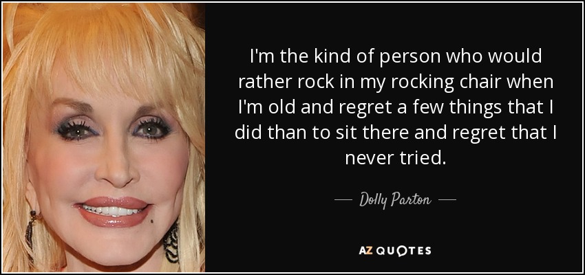 I'm the kind of person who would rather rock in my rocking chair when I'm old and regret a few things that I did than to sit there and regret that I never tried. - Dolly Parton