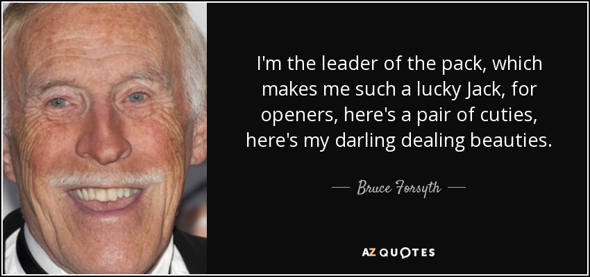 I'm the leader of the pack, which makes me such a lucky Jack, for openers, here's a pair of cuties, here's my darling dealing beauties. - Bruce Forsyth