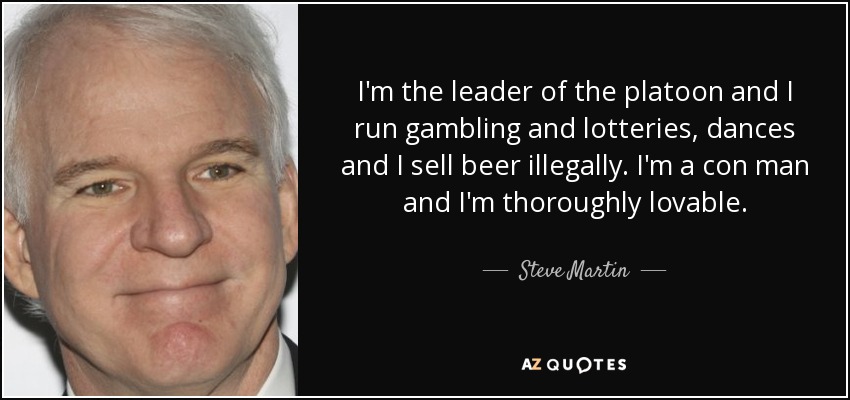 I'm the leader of the platoon and I run gambling and lotteries, dances and I sell beer illegally. I'm a con man and I'm thoroughly lovable. - Steve Martin